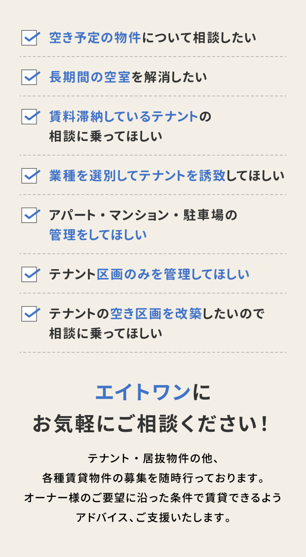 ・空き予定の物件について相談したい
・長期間の空室を解消したい
・賃料滞納しているテナントの相談に乗ってほしい
・業種を選別してテナントを誘致してほしい
・アパート・マンション・駐車場の管理をしてほしい
・テナント区画のみを管理してほしい
・テナントの空き区画を改築したいので相談に乗ってほしい
エイトワンにお気軽にご相談ください！
テナント・居抜物件の他、各種賃貸物件の募集を随時行っております。オーナー様のご要望に沿った条件で賃貸できるようアドバイス、ご支援いたします。